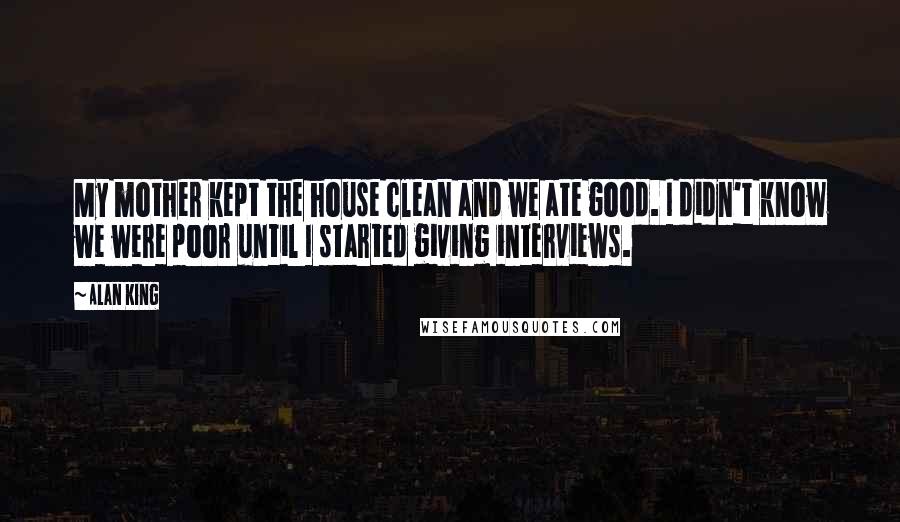 Alan King Quotes: My mother kept the house clean and we ate good. I didn't know we were poor until I started giving interviews.