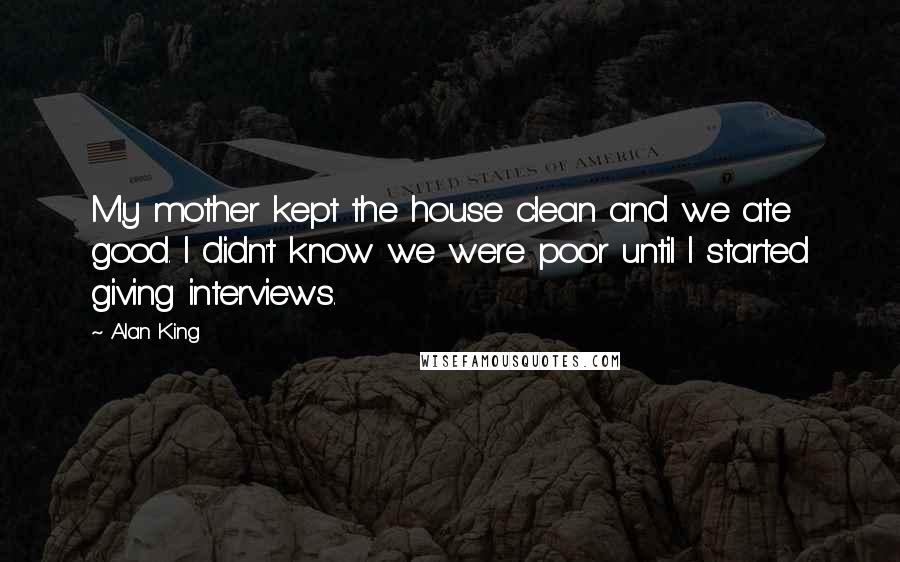 Alan King Quotes: My mother kept the house clean and we ate good. I didn't know we were poor until I started giving interviews.