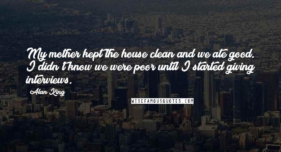 Alan King Quotes: My mother kept the house clean and we ate good. I didn't know we were poor until I started giving interviews.