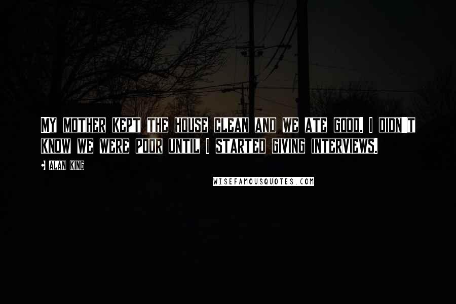 Alan King Quotes: My mother kept the house clean and we ate good. I didn't know we were poor until I started giving interviews.