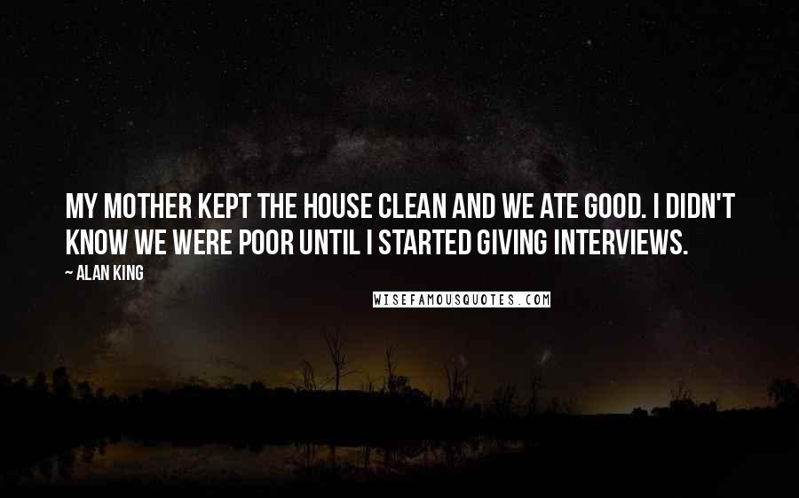 Alan King Quotes: My mother kept the house clean and we ate good. I didn't know we were poor until I started giving interviews.