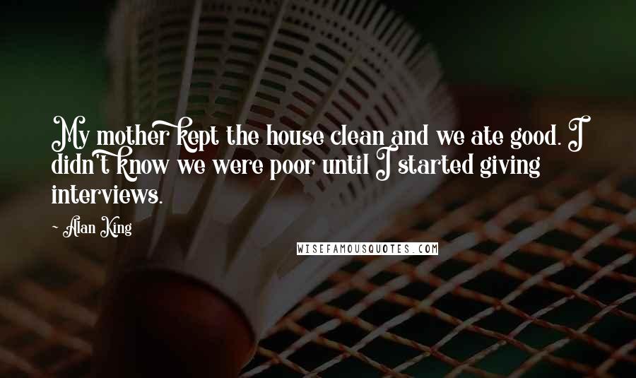 Alan King Quotes: My mother kept the house clean and we ate good. I didn't know we were poor until I started giving interviews.