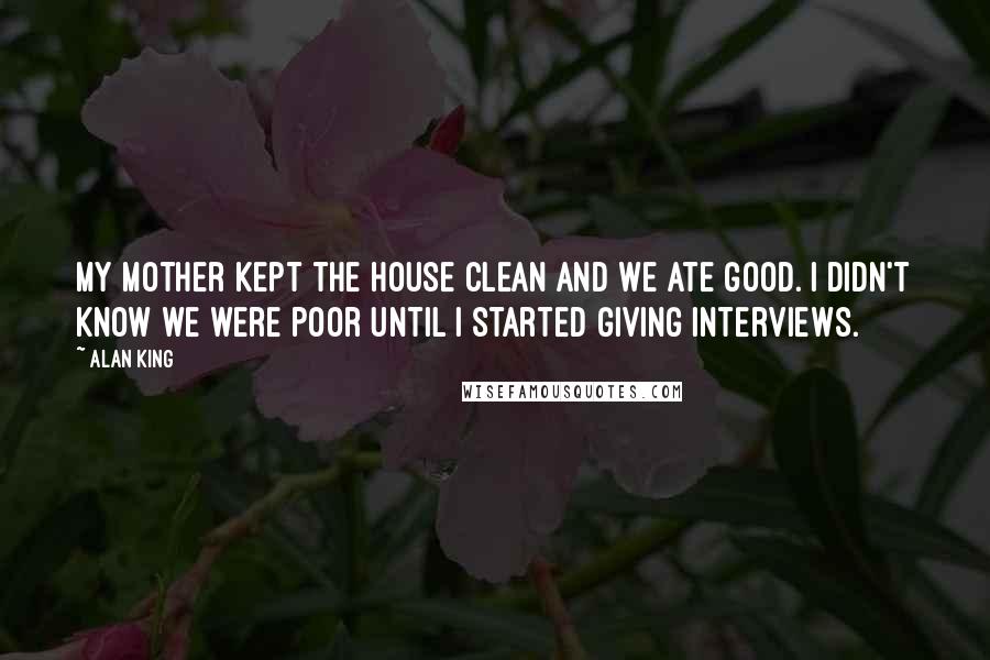 Alan King Quotes: My mother kept the house clean and we ate good. I didn't know we were poor until I started giving interviews.