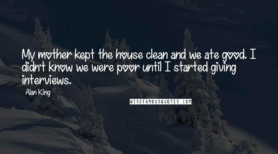 Alan King Quotes: My mother kept the house clean and we ate good. I didn't know we were poor until I started giving interviews.