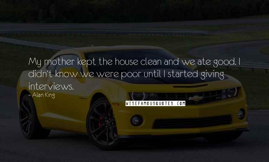 Alan King Quotes: My mother kept the house clean and we ate good. I didn't know we were poor until I started giving interviews.