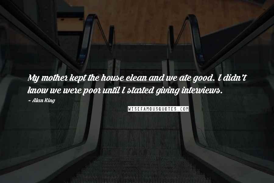 Alan King Quotes: My mother kept the house clean and we ate good. I didn't know we were poor until I started giving interviews.