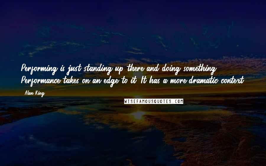 Alan King Quotes: Performing is just standing up there and doing something. Performance takes on an edge to it. It has a more dramatic context.