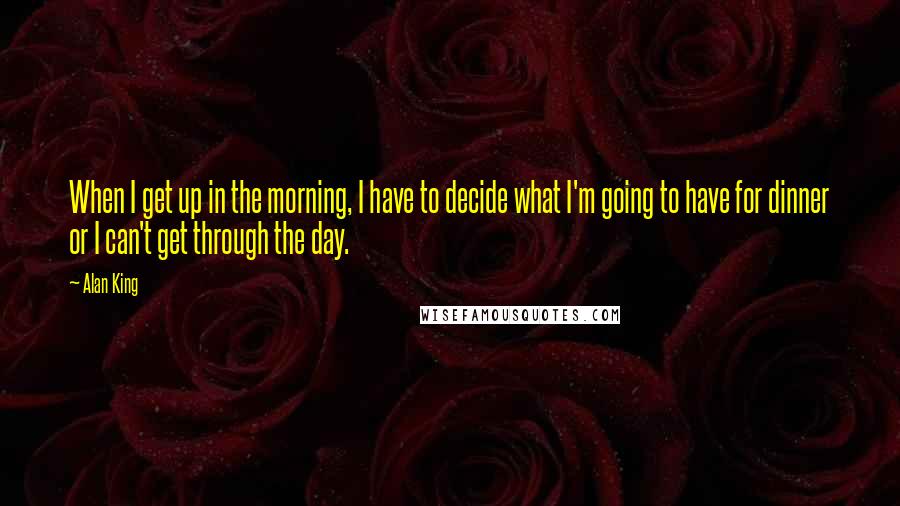 Alan King Quotes: When I get up in the morning, I have to decide what I'm going to have for dinner or I can't get through the day.