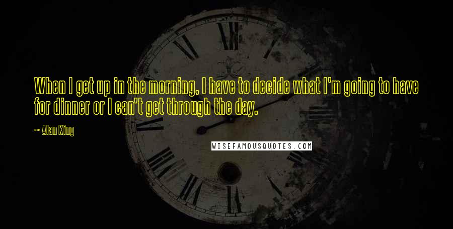 Alan King Quotes: When I get up in the morning, I have to decide what I'm going to have for dinner or I can't get through the day.