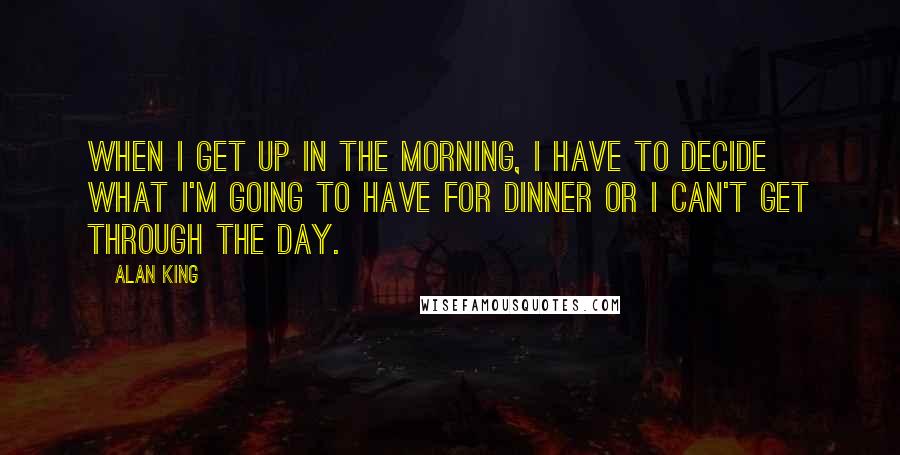 Alan King Quotes: When I get up in the morning, I have to decide what I'm going to have for dinner or I can't get through the day.