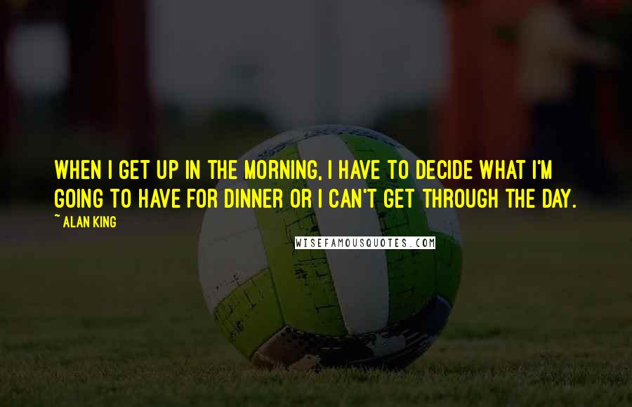 Alan King Quotes: When I get up in the morning, I have to decide what I'm going to have for dinner or I can't get through the day.