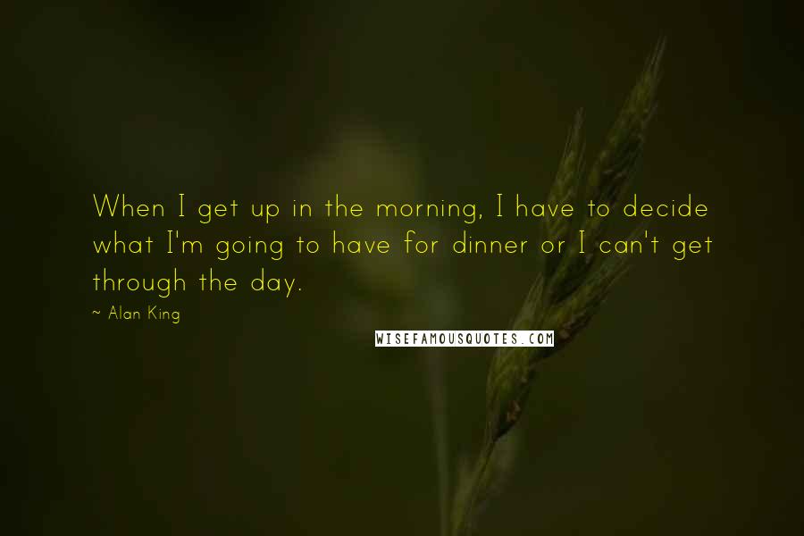 Alan King Quotes: When I get up in the morning, I have to decide what I'm going to have for dinner or I can't get through the day.