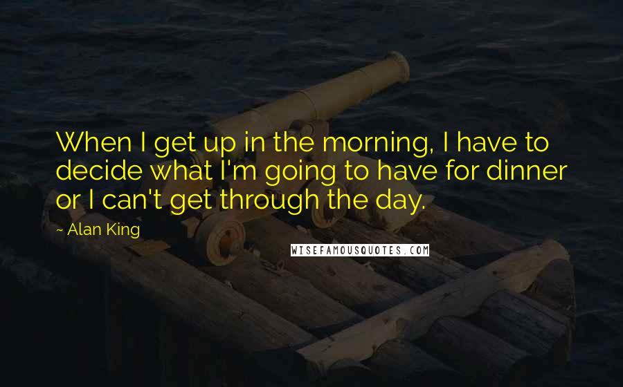 Alan King Quotes: When I get up in the morning, I have to decide what I'm going to have for dinner or I can't get through the day.