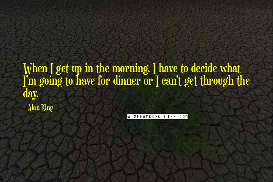 Alan King Quotes: When I get up in the morning, I have to decide what I'm going to have for dinner or I can't get through the day.