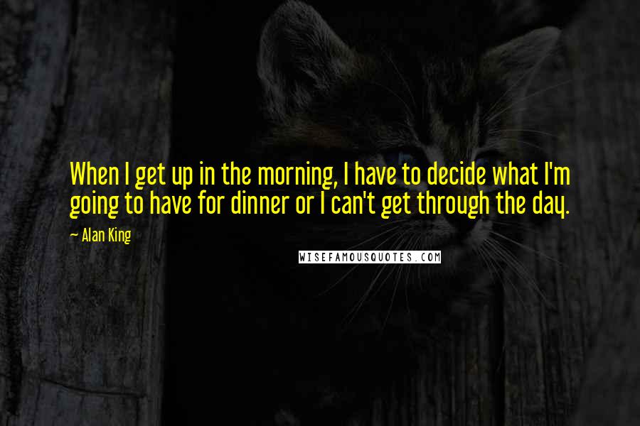 Alan King Quotes: When I get up in the morning, I have to decide what I'm going to have for dinner or I can't get through the day.