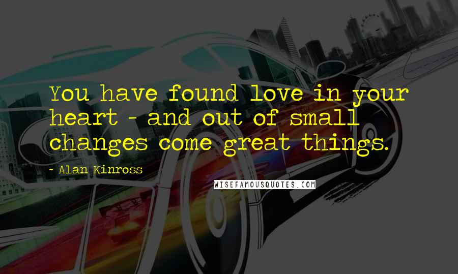 Alan Kinross Quotes: You have found love in your heart - and out of small changes come great things.