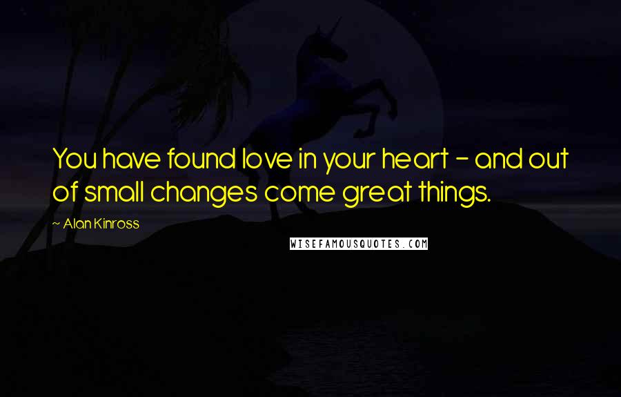 Alan Kinross Quotes: You have found love in your heart - and out of small changes come great things.