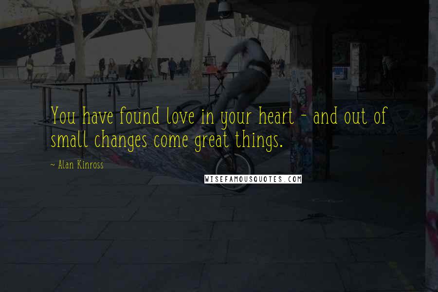 Alan Kinross Quotes: You have found love in your heart - and out of small changes come great things.