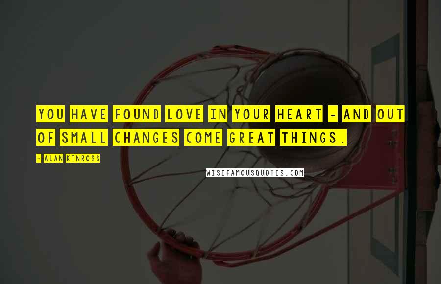 Alan Kinross Quotes: You have found love in your heart - and out of small changes come great things.