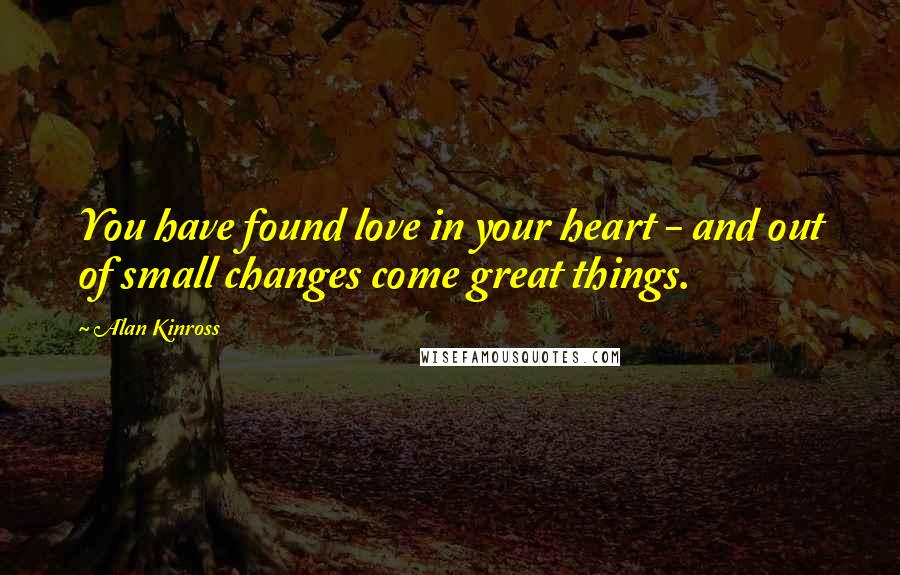 Alan Kinross Quotes: You have found love in your heart - and out of small changes come great things.
