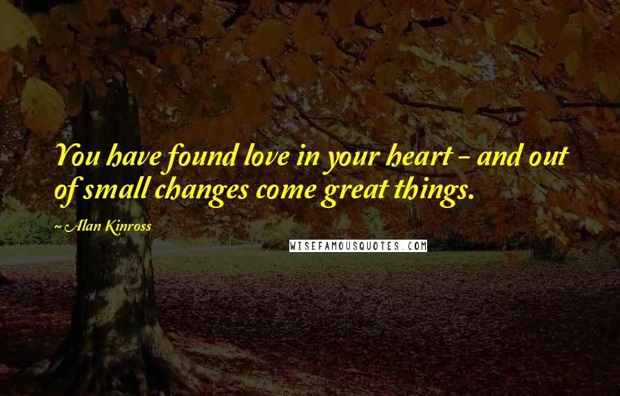 Alan Kinross Quotes: You have found love in your heart - and out of small changes come great things.