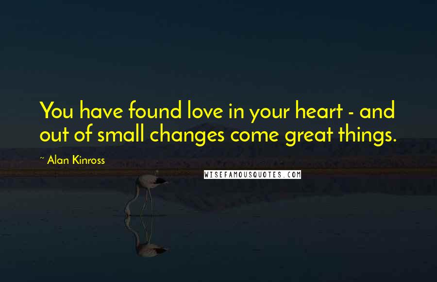 Alan Kinross Quotes: You have found love in your heart - and out of small changes come great things.