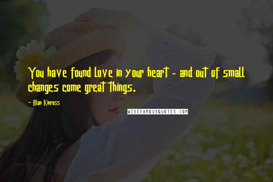 Alan Kinross Quotes: You have found love in your heart - and out of small changes come great things.