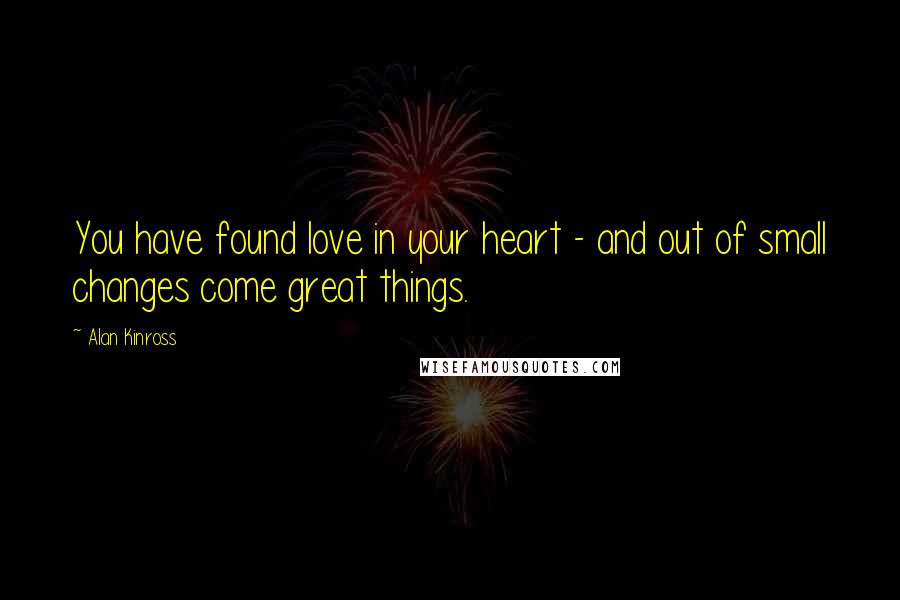Alan Kinross Quotes: You have found love in your heart - and out of small changes come great things.