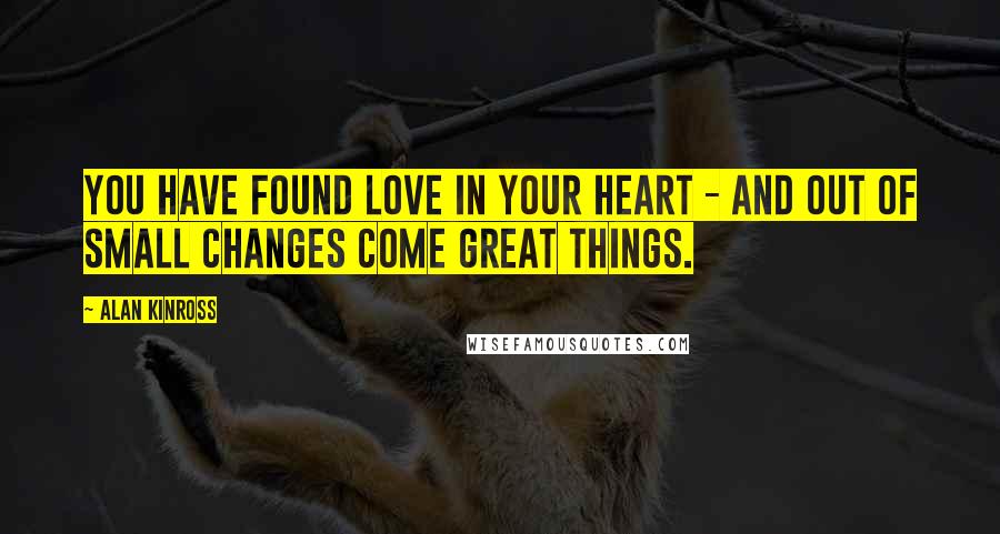 Alan Kinross Quotes: You have found love in your heart - and out of small changes come great things.