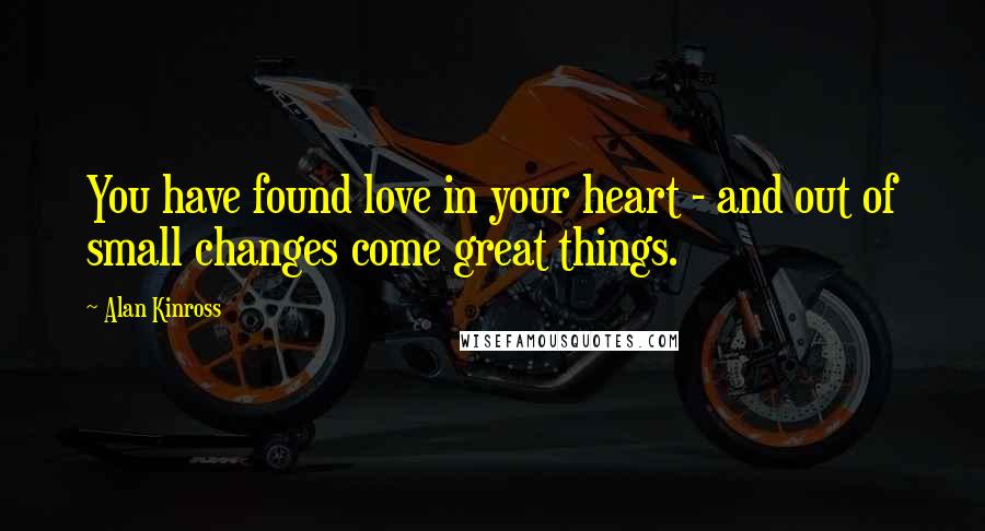 Alan Kinross Quotes: You have found love in your heart - and out of small changes come great things.