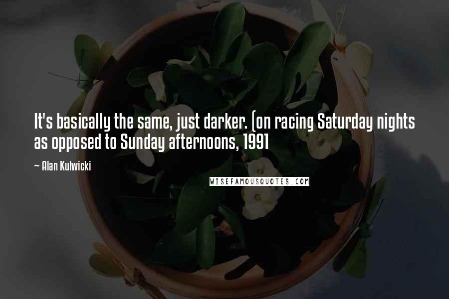 Alan Kulwicki Quotes: It's basically the same, just darker. (on racing Saturday nights as opposed to Sunday afternoons, 1991