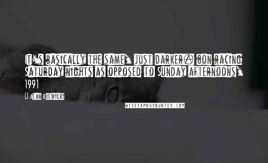 Alan Kulwicki Quotes: It's basically the same, just darker. (on racing Saturday nights as opposed to Sunday afternoons, 1991