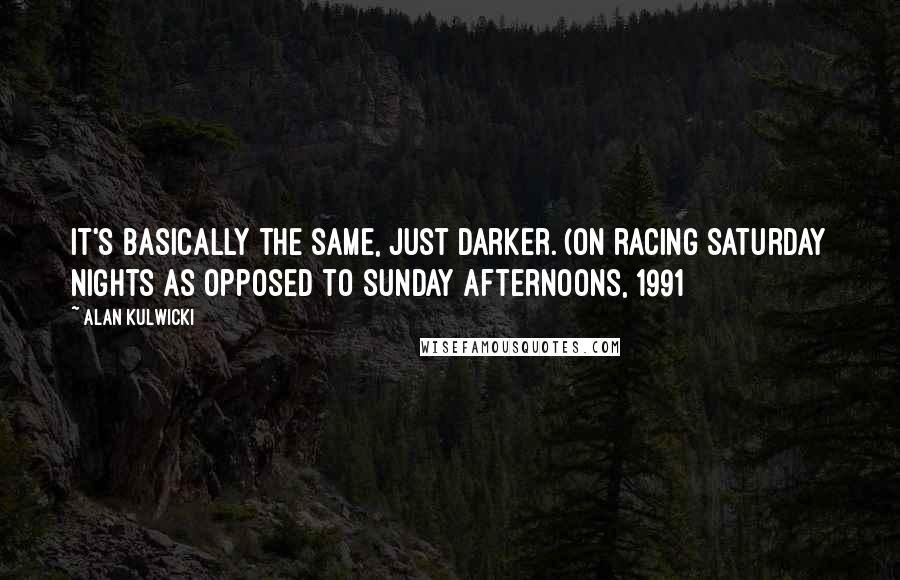 Alan Kulwicki Quotes: It's basically the same, just darker. (on racing Saturday nights as opposed to Sunday afternoons, 1991