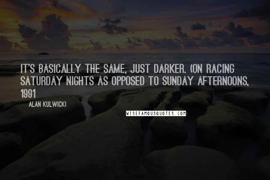 Alan Kulwicki Quotes: It's basically the same, just darker. (on racing Saturday nights as opposed to Sunday afternoons, 1991