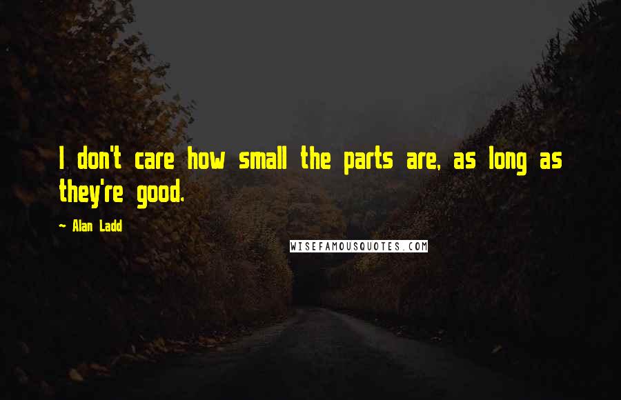 Alan Ladd Quotes: I don't care how small the parts are, as long as they're good.