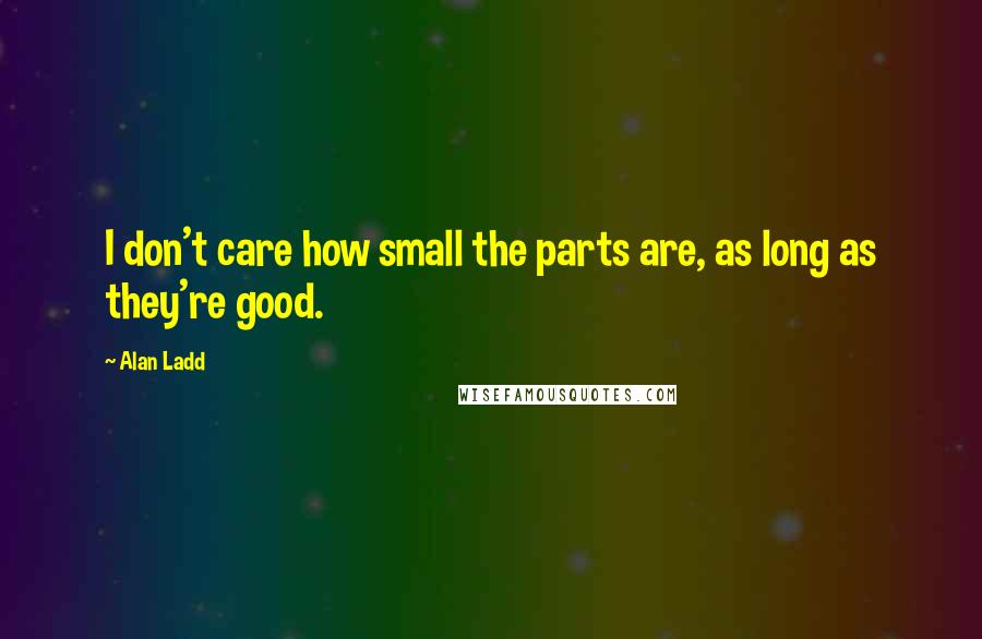 Alan Ladd Quotes: I don't care how small the parts are, as long as they're good.