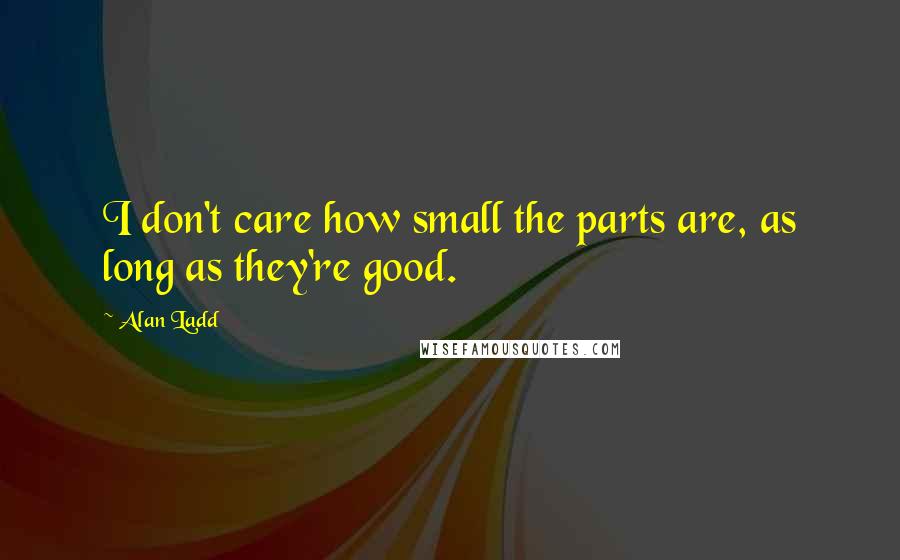 Alan Ladd Quotes: I don't care how small the parts are, as long as they're good.