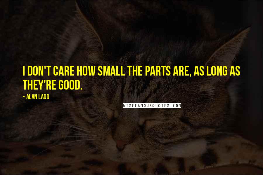 Alan Ladd Quotes: I don't care how small the parts are, as long as they're good.
