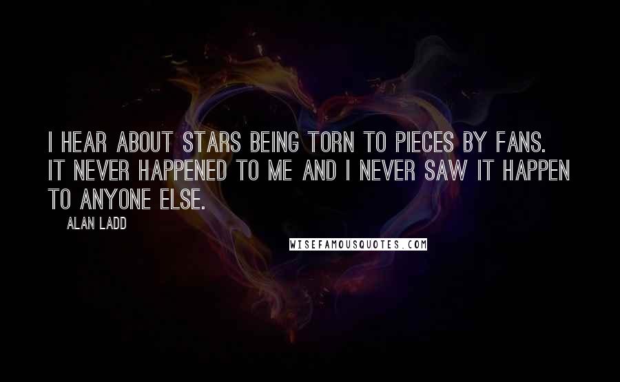 Alan Ladd Quotes: I hear about stars being torn to pieces by fans. It never happened to me and I never saw it happen to anyone else.