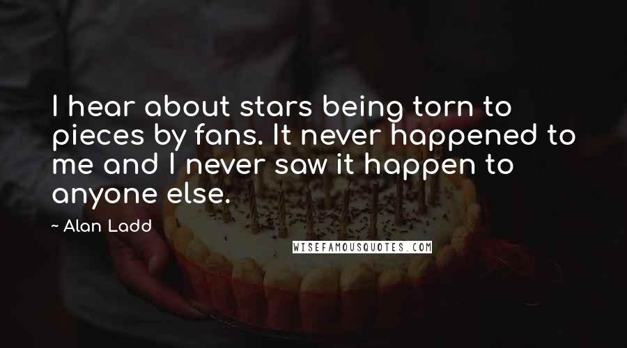 Alan Ladd Quotes: I hear about stars being torn to pieces by fans. It never happened to me and I never saw it happen to anyone else.