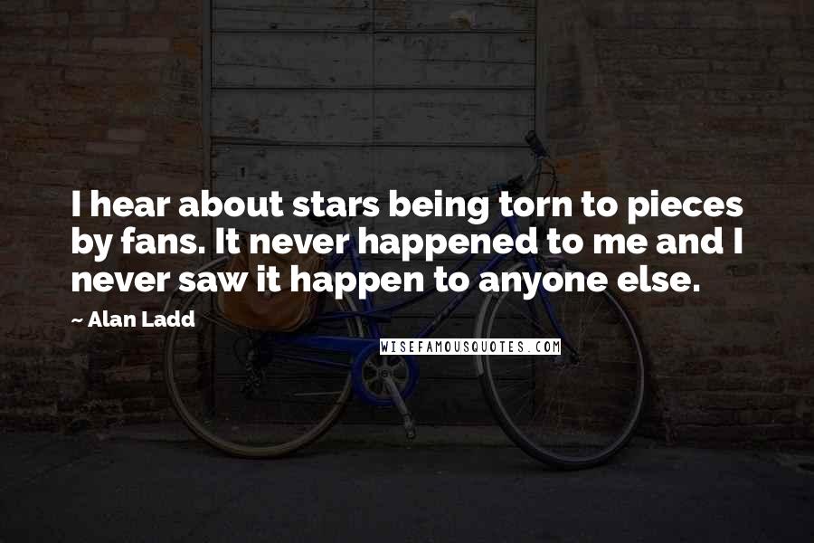 Alan Ladd Quotes: I hear about stars being torn to pieces by fans. It never happened to me and I never saw it happen to anyone else.