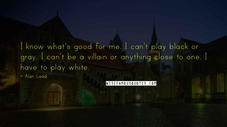 Alan Ladd Quotes: I know what's good for me. I can't play black or gray. I can't be a villain or anything close to one. I have to play white.