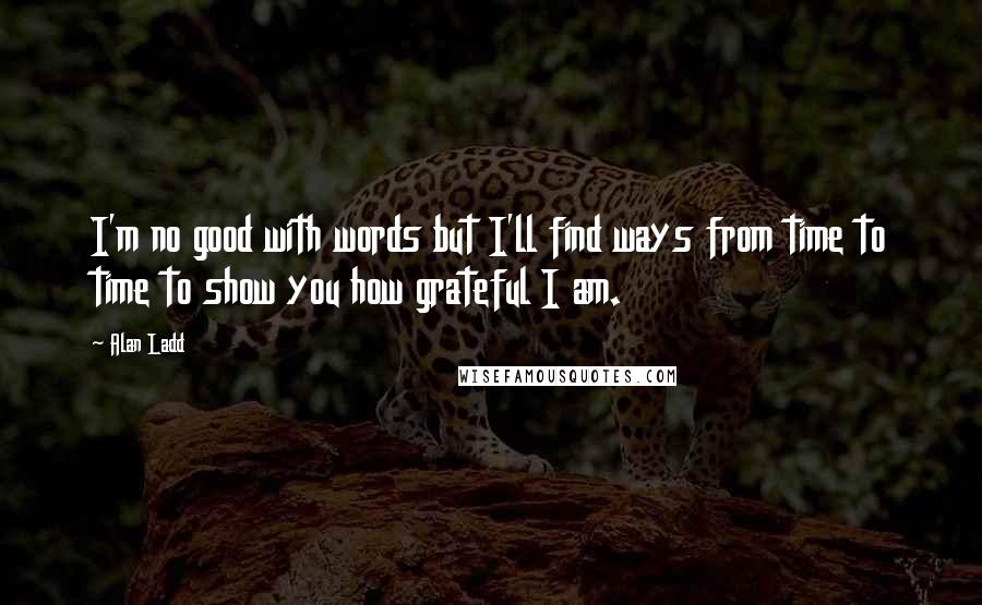 Alan Ladd Quotes: I'm no good with words but I'll find ways from time to time to show you how grateful I am.