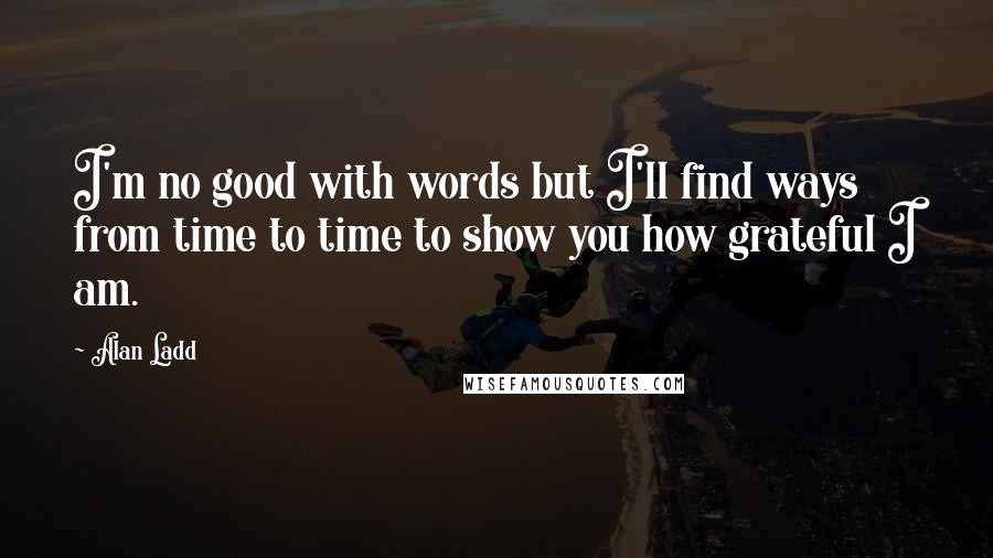 Alan Ladd Quotes: I'm no good with words but I'll find ways from time to time to show you how grateful I am.