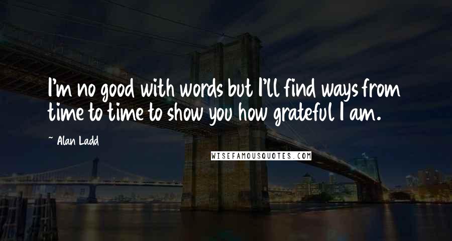 Alan Ladd Quotes: I'm no good with words but I'll find ways from time to time to show you how grateful I am.