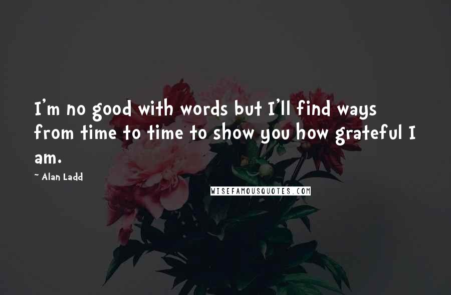 Alan Ladd Quotes: I'm no good with words but I'll find ways from time to time to show you how grateful I am.