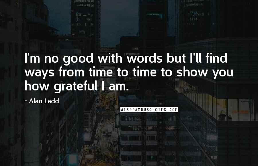 Alan Ladd Quotes: I'm no good with words but I'll find ways from time to time to show you how grateful I am.