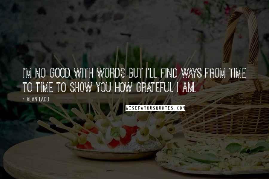 Alan Ladd Quotes: I'm no good with words but I'll find ways from time to time to show you how grateful I am.