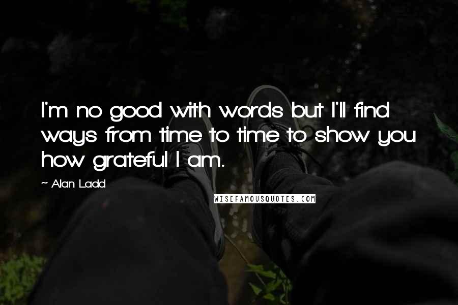 Alan Ladd Quotes: I'm no good with words but I'll find ways from time to time to show you how grateful I am.