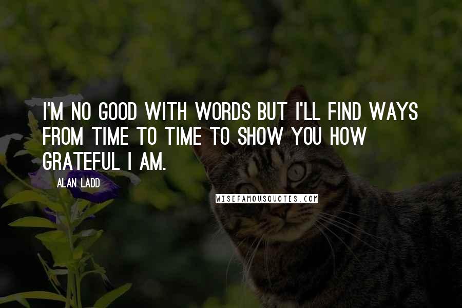 Alan Ladd Quotes: I'm no good with words but I'll find ways from time to time to show you how grateful I am.